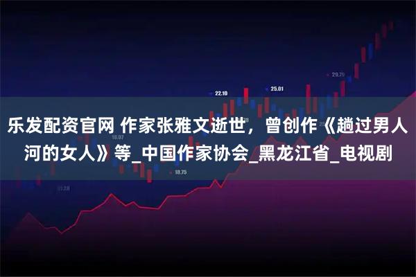 乐发配资官网 作家张雅文逝世，曾创作《趟过男人河的女人》等_中国作家协会_黑龙江省_电视剧