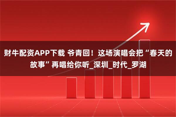 财牛配资APP下载 爷青回！这场演唱会把“春天的故事”再唱给你听_深圳_时代_罗湖