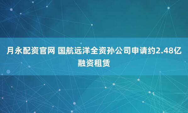 月永配资官网 国航远洋全资孙公司申请约2.48亿融资租赁