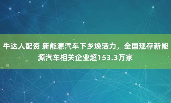牛达人配资 新能源汽车下乡焕活力，全国现存新能源汽车相关企业超153.3万家