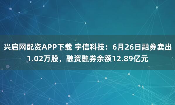 兴启网配资APP下载 宇信科技：6月26日融券卖出1.02万股，融资融券余额12.89亿元