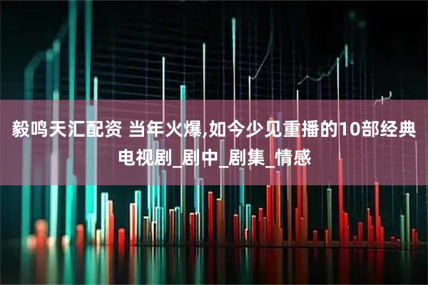 毅鸣天汇配资 当年火爆,如今少见重播的10部经典电视剧_剧中_剧集_情感