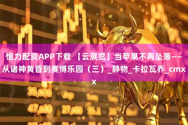 恒力配资APP下载 【云展览】当苹果不再坠落——从诸神黄昏到赛博乐园（三）_静物_卡拉瓦乔_cmx