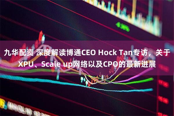 九华配资 深度解读博通CEO Hock Tan专访，关于XPU、Scale up网络以及CPO的最新进展