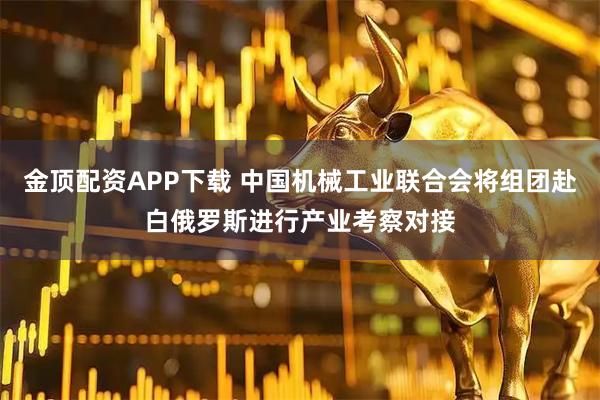 金顶配资APP下载 中国机械工业联合会将组团赴白俄罗斯进行产业考察对接
