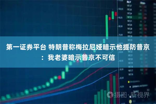第一证券平台 特朗普称梅拉尼娅暗示他提防普京：我老婆暗示普京不可信