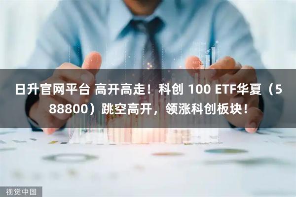 日升官网平台 高开高走！科创 100 ETF华夏（588800）跳空高开，领涨科创板块！