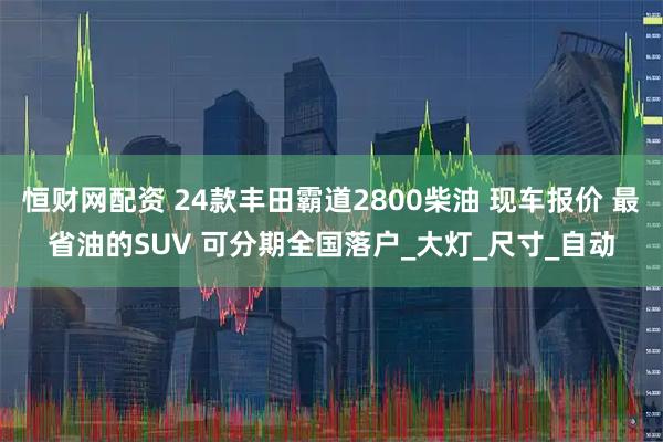 恒财网配资 24款丰田霸道2800柴油 现车报价 最省油的SUV 可分期全国落户_大灯_尺寸_自动