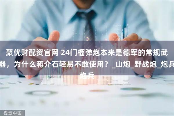 聚优财配资官网 24门榴弹炮本来是德军的常规武器，为什么蒋介石轻易不敢使用？_山炮_野战炮_炮兵
