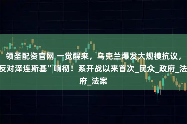 领圣配资官网 一觉醒来，乌克兰爆发大规模抗议，“反对泽连斯基”响彻！系开战以来首次_民众_政府_法案