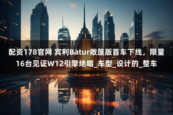 配资178官网 宾利Batur敞篷版首车下线，限量16台见证W12引擎绝唱_车型_设计的_整车