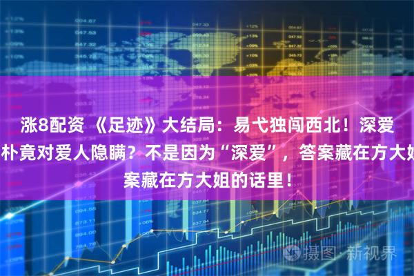 涨8配资 《足迹》大结局：易弋独闯西北！深爱易弋的文朴竟对爱人隐瞒？不是因为“深爱”，答案藏在方大姐的话里！