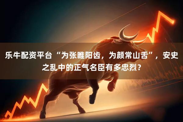 乐牛配资平台 “为张睢阳齿，为颜常山舌”，安史之乱中的正气名臣有多忠烈？