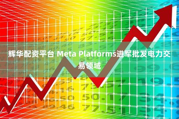 辉华配资平台 Meta Platforms进军批发电力交易领域