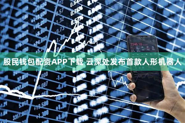 股民钱包配资APP下载 云深处发布首款人形机器人