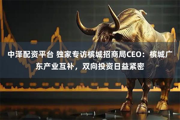 中泽配资平台 独家专访槟城招商局CEO：槟城广东产业互补，双向投资日益紧密