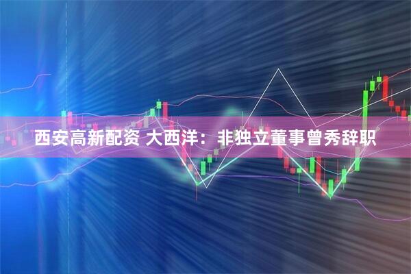 西安高新配资 大西洋：非独立董事曾秀辞职