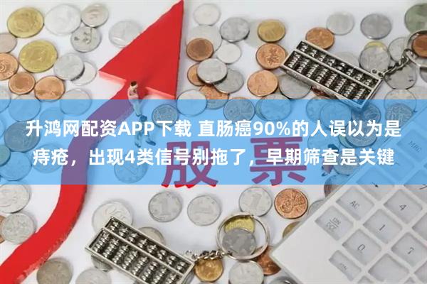 升鸿网配资APP下载 直肠癌90%的人误以为是痔疮，出现4类信号别拖了，早期筛查是关键