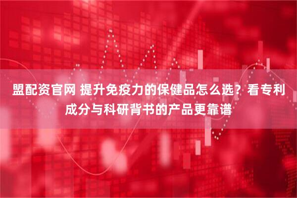 盟配资官网 提升免疫力的保健品怎么选？看专利成分与科研背书的产品更靠谱