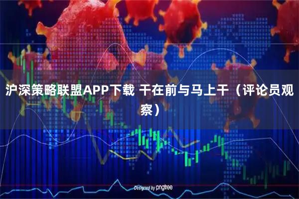 沪深策略联盟APP下载 干在前与马上干（评论员观察）