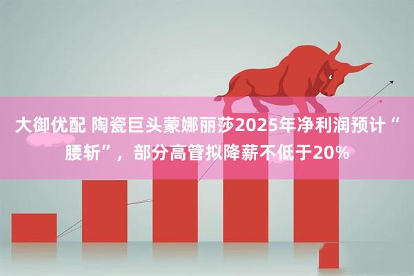 大御优配 陶瓷巨头蒙娜丽莎2025年净利润预计“腰斩”，部分高管拟降薪不低于20%