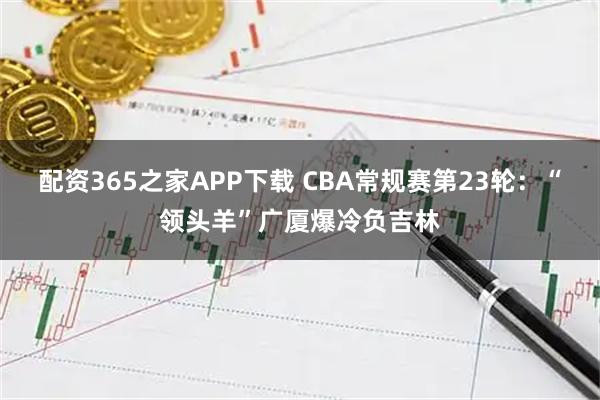 配资365之家APP下载 CBA常规赛第23轮：“领头羊”广厦爆冷负吉林