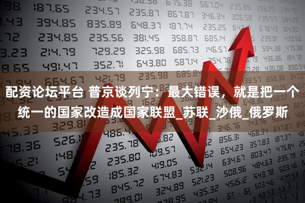 配资论坛平台 普京谈列宁：最大错误，就是把一个统一的国家改造成国家联盟_苏联_沙俄_俄罗斯