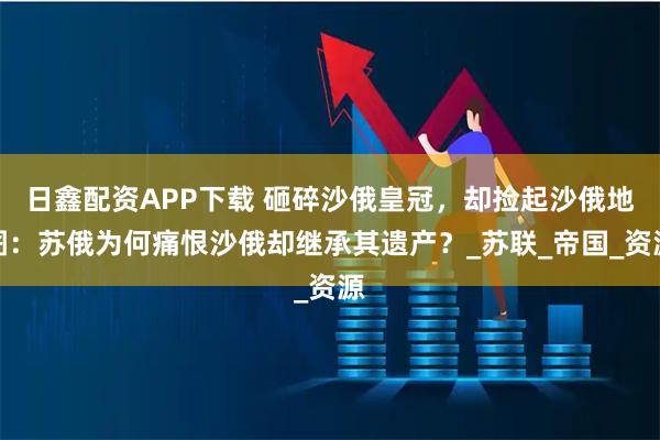 日鑫配资APP下载 砸碎沙俄皇冠，却捡起沙俄地图：苏俄为何痛恨沙俄却继承其遗产？_苏联_帝国_资源