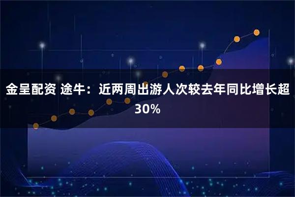 金呈配资 途牛：近两周出游人次较去年同比增长超30%