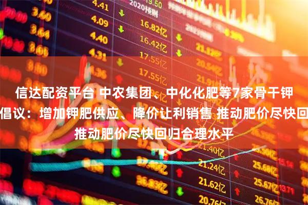 信达配资平台 中农集团、中化化肥等7家骨干钾肥流通企业倡议：增加钾肥供应、降价让利销售 推动肥价尽快回归合理水平