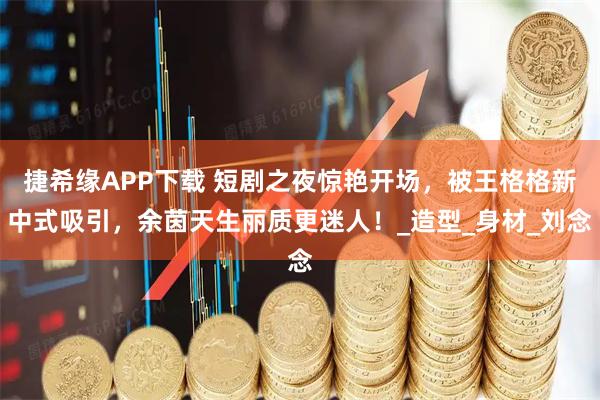 捷希缘APP下载 短剧之夜惊艳开场，被王格格新中式吸引，余茵天生丽质更迷人！_造型_身材_刘念