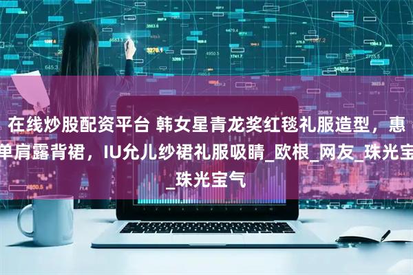 在线炒股配资平台 韩女星青龙奖红毯礼服造型，惠利单肩露背裙，IU允儿纱裙礼服吸睛_欧根_网友_珠光宝气