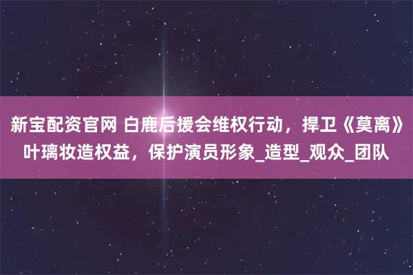 新宝配资官网 白鹿后援会维权行动，捍卫《莫离》叶璃妆造权益，保护演员形象_造型_观众_团队