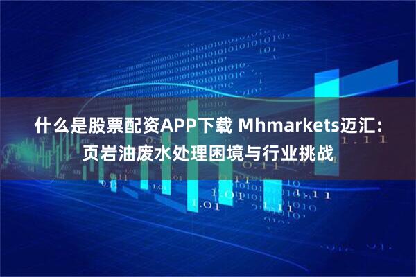 什么是股票配资APP下载 Mhmarkets迈汇:页岩油废水处理困境与行业挑战